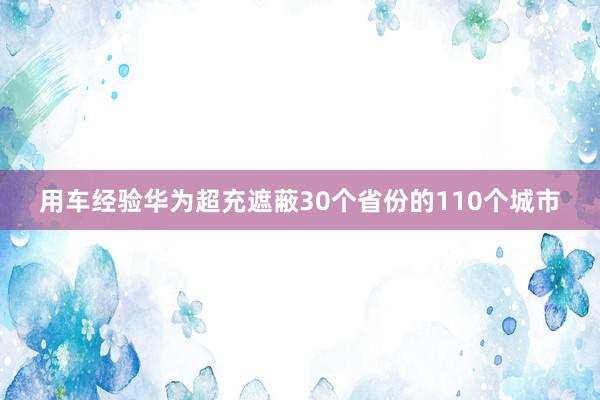 用车经验华为超充遮蔽30个省份的110个城市