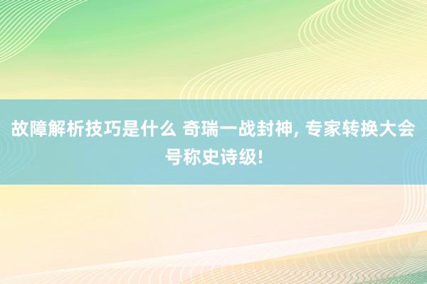 故障解析技巧是什么 奇瑞一战封神, 专家转换大会号称史诗级!