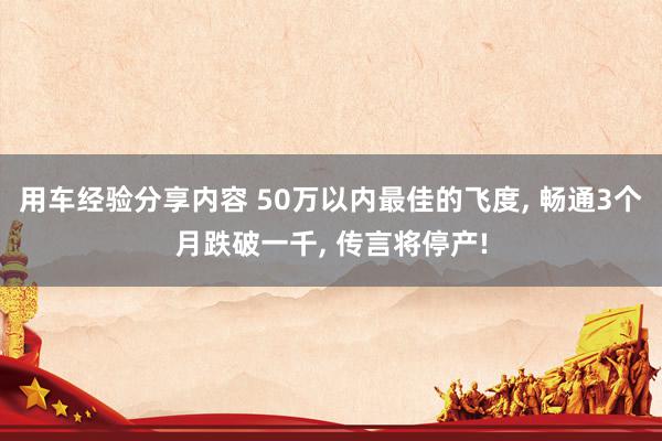 用车经验分享内容 50万以内最佳的飞度, 畅通3个月跌破一千, 传言将停产!