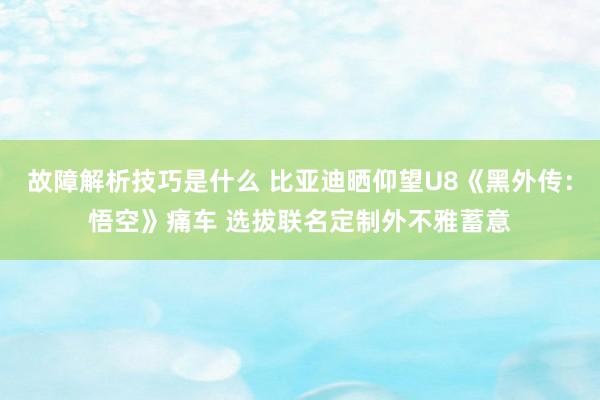 故障解析技巧是什么 比亚迪晒仰望U8《黑外传：悟空》痛车 选拔联名定制外不雅蓄意