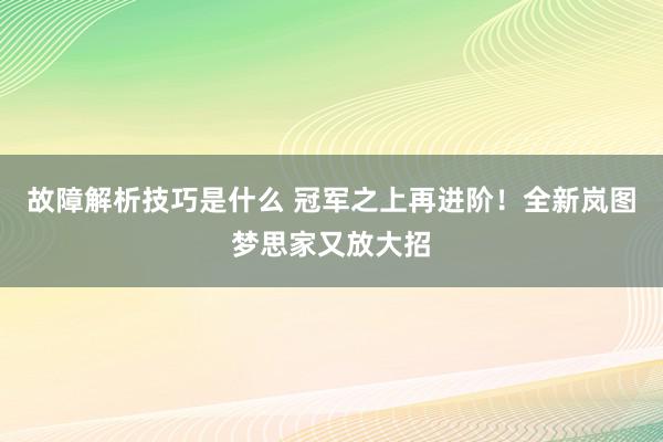 故障解析技巧是什么 冠军之上再进阶！全新岚图梦思家又放大招