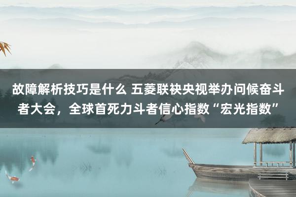 故障解析技巧是什么 五菱联袂央视举办问候奋斗者大会，全球首死力斗者信心指数“宏光指数”