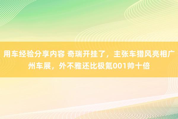 用车经验分享内容 奇瑞开挂了，主张车猎风亮相广州车展，外不雅还比极氪001帅十倍