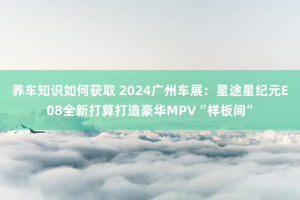 养车知识如何获取 2024广州车展：星途星纪元E08全新打算打造豪华MPV“样板间”