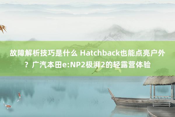 故障解析技巧是什么 Hatchback也能点亮户外？广汽本田e:NP2极湃2的轻露营体验