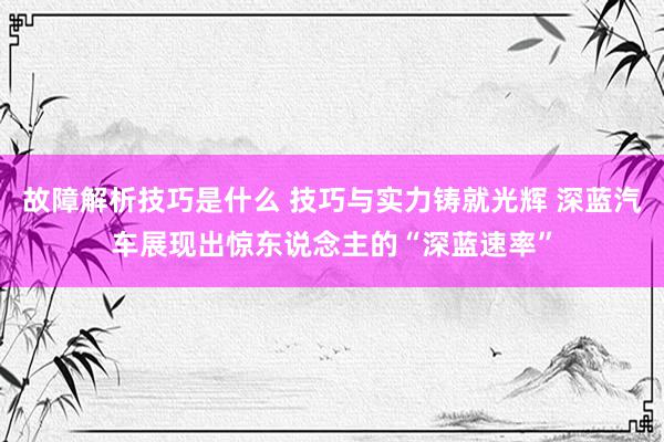 故障解析技巧是什么 技巧与实力铸就光辉 深蓝汽车展现出惊东说念主的“深蓝速率”