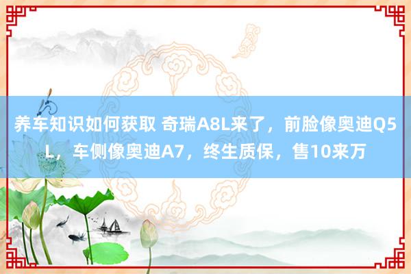 养车知识如何获取 奇瑞A8L来了，前脸像奥迪Q5L，车侧像奥迪A7，终生质保，售10来万