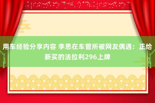 用车经验分享内容 李思在车管所被网友偶遇：正给新买的法拉利296上牌