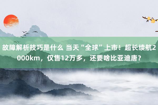 故障解析技巧是什么 当天“全球”上市！超长续航2000km，仅售12万多，还要啥比亚迪唐？