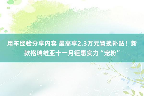 用车经验分享内容 最高享2.3万元置换补贴！新款格瑞维亚十一月钜惠实力“宠粉”