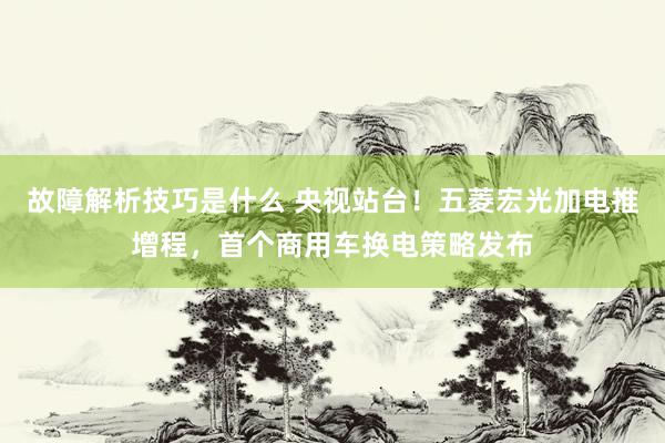 故障解析技巧是什么 央视站台！五菱宏光加电推增程，首个商用车换电策略发布