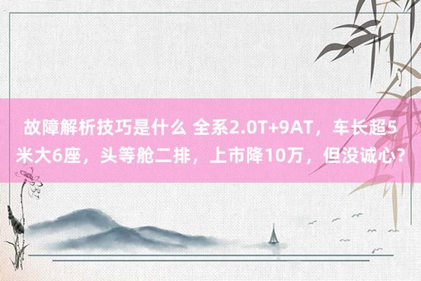 故障解析技巧是什么 全系2.0T+9AT，车长超5米大6座，头等舱二排，上市降10万，但没诚心？