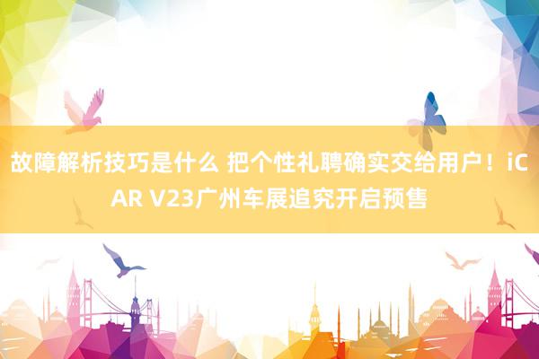 故障解析技巧是什么 把个性礼聘确实交给用户！iCAR V23广州车展追究开启预售