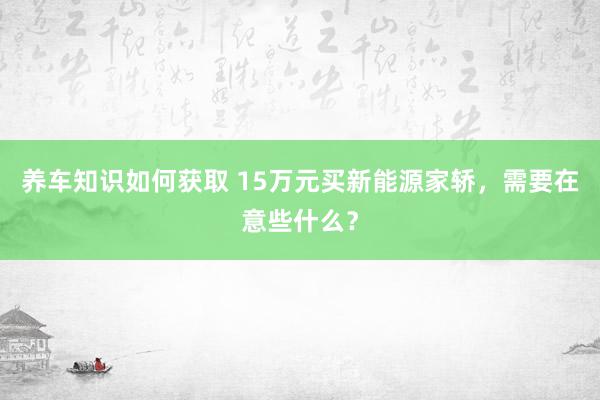 养车知识如何获取 15万元买新能源家轿，需要在意些什么？