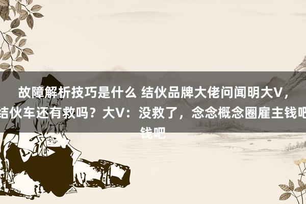 故障解析技巧是什么 结伙品牌大佬问闻明大V，结伙车还有救吗？大V：没救了，念念概念圈雇主钱吧