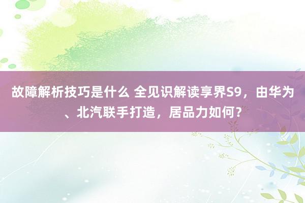 故障解析技巧是什么 全见识解读享界S9，由华为、北汽联手打造，居品力如何？