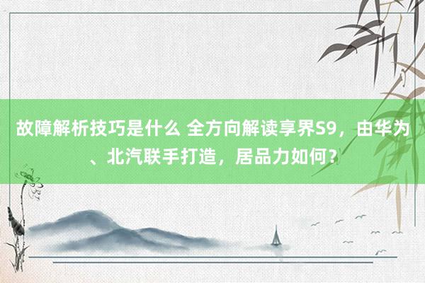 故障解析技巧是什么 全方向解读享界S9，由华为、北汽联手打造，居品力如何？