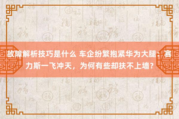 故障解析技巧是什么 车企纷繁抱紧华为大腿：赛力斯一飞冲天，为何有些却扶不上墙？