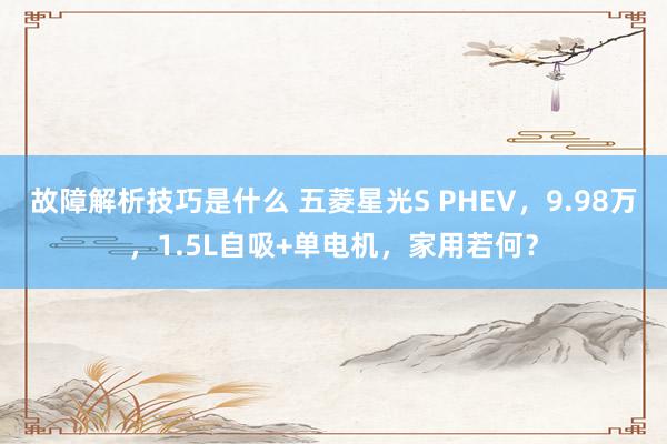 故障解析技巧是什么 五菱星光S PHEV，9.98万，1.5L自吸+单电机，家用若何？