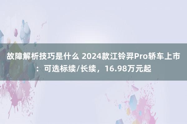 故障解析技巧是什么 2024款江铃羿Pro轿车上市：可选标续/长续，16.98万元起