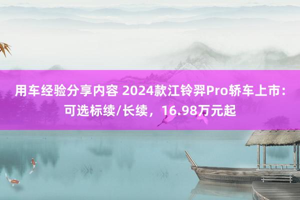 用车经验分享内容 2024款江铃羿Pro轿车上市：可选标续/长续，16.98万元起