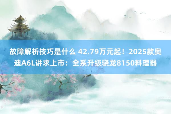 故障解析技巧是什么 42.79万元起！2025款奥迪A6L讲求上市：全系升级骁龙8150料理器