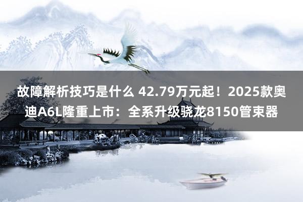 故障解析技巧是什么 42.79万元起！2025款奥迪A6L隆重上市：全系升级骁龙8150管束器