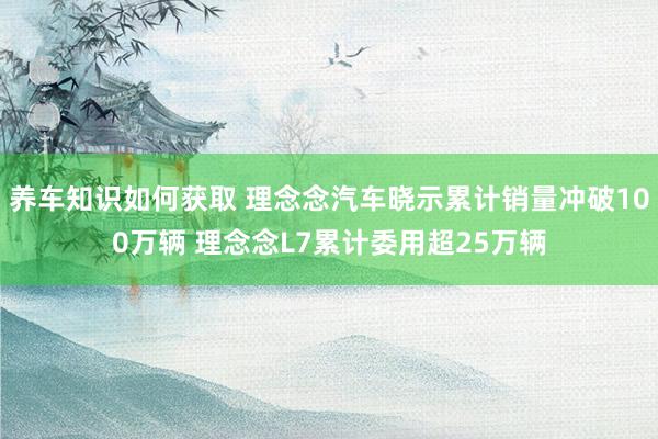 养车知识如何获取 理念念汽车晓示累计销量冲破100万辆 理念念L7累计委用超25万辆