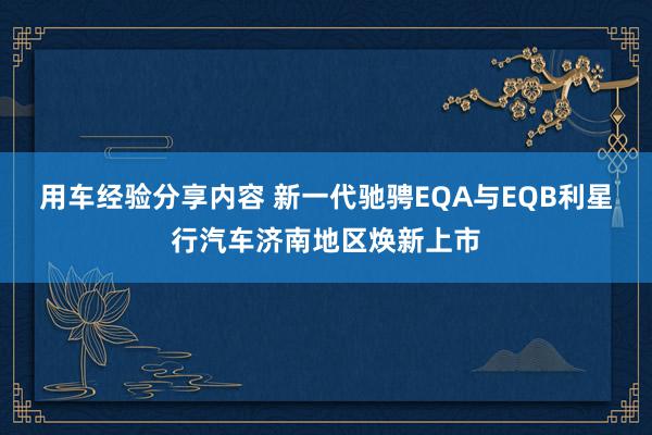 用车经验分享内容 新一代驰骋EQA与EQB利星行汽车济南地区焕新上市