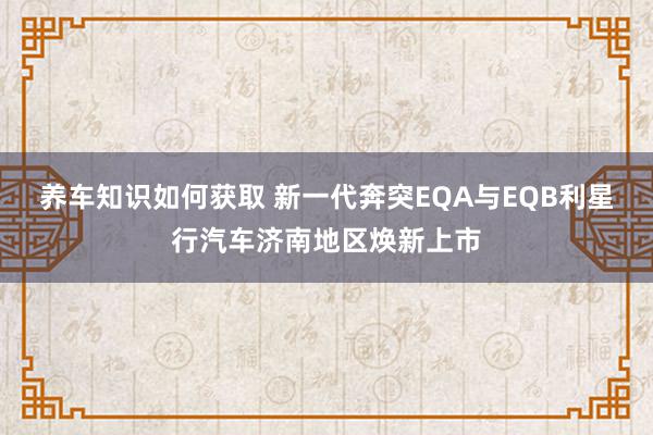 养车知识如何获取 新一代奔突EQA与EQB利星行汽车济南地区焕新上市