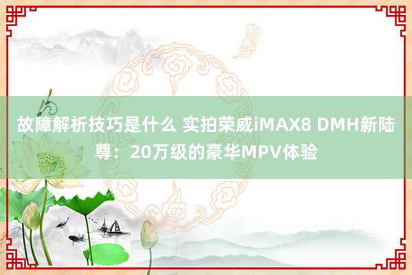 故障解析技巧是什么 实拍荣威iMAX8 DMH新陆尊：20万级的豪华MPV体验