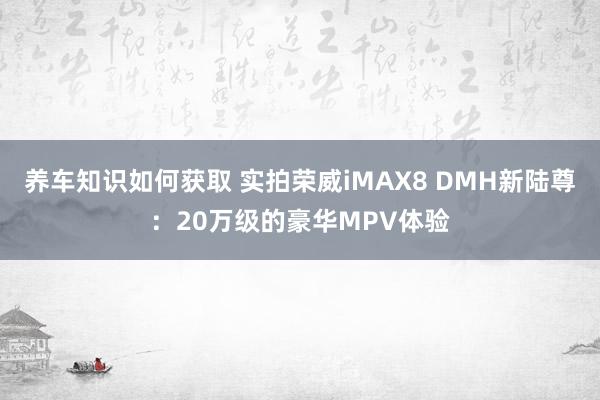 养车知识如何获取 实拍荣威iMAX8 DMH新陆尊：20万级的豪华MPV体验