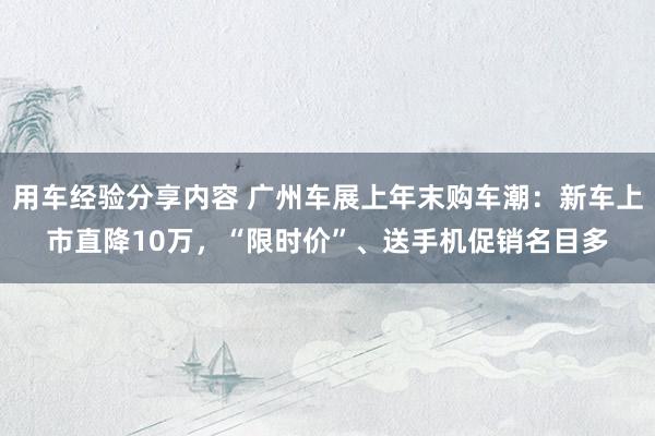 用车经验分享内容 广州车展上年末购车潮：新车上市直降10万，“限时价”、送手机促销名目多