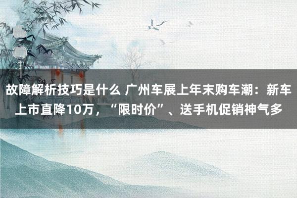 故障解析技巧是什么 广州车展上年末购车潮：新车上市直降10万，“限时价”、送手机促销神气多