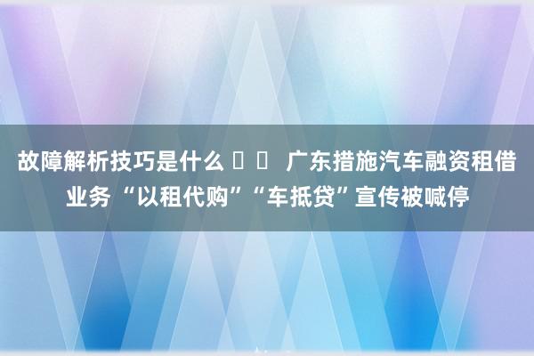 故障解析技巧是什么 		 广东措施汽车融资租借业务 “以租代购”“车抵贷”宣传被喊停