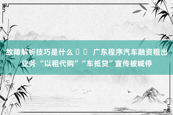 故障解析技巧是什么 		 广东程序汽车融资租出业务 “以租代购”“车抵贷”宣传被喊停