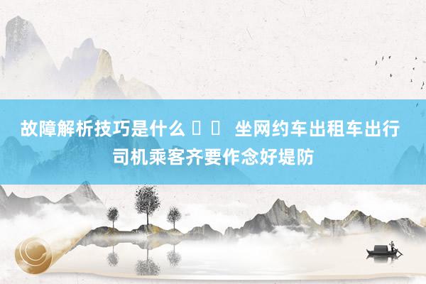 故障解析技巧是什么 		 坐网约车出租车出行 司机乘客齐要作念好堤防