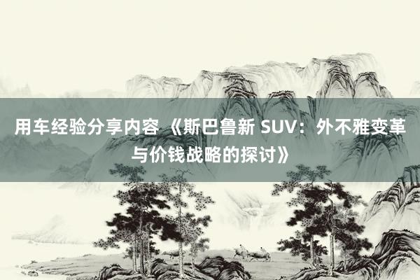 用车经验分享内容 《斯巴鲁新 SUV：外不雅变革与价钱战略的探讨》