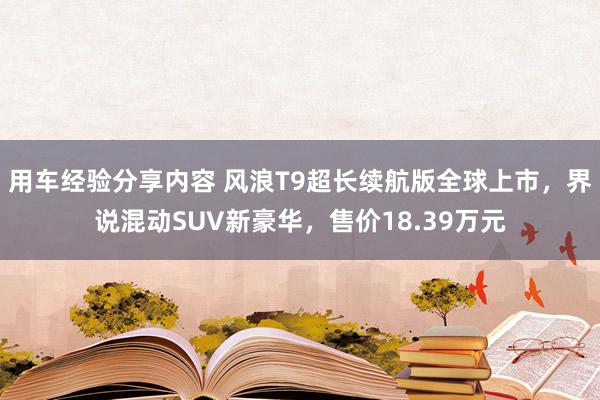 用车经验分享内容 风浪T9超长续航版全球上市，界说混动SUV新豪华，售价18.39万元