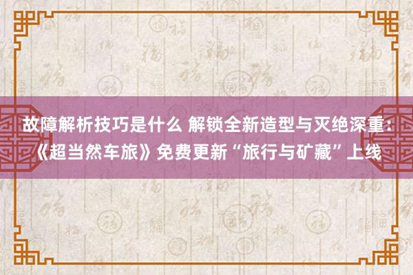 故障解析技巧是什么 解锁全新造型与灭绝深重：《超当然车旅》免费更新“旅行与矿藏”上线