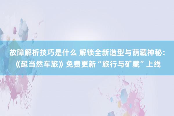 故障解析技巧是什么 解锁全新造型与荫藏神秘：《超当然车旅》免费更新“旅行与矿藏”上线