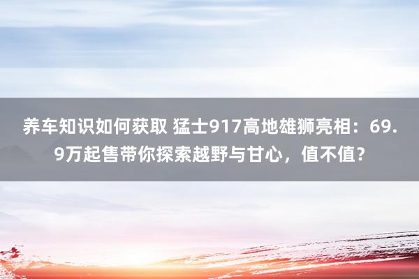 养车知识如何获取 猛士917高地雄狮亮相：69.9万起售带你探索越野与甘心，值不值？