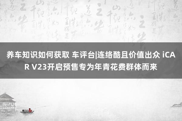 养车知识如何获取 车评台|连络酷且价值出众 iCAR V23开启预售专为年青花费群体而来