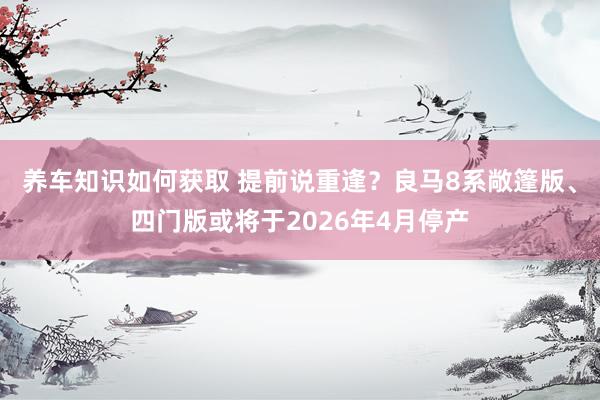 养车知识如何获取 提前说重逢？良马8系敞篷版、四门版或将于2026年4月停产