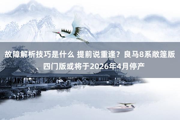 故障解析技巧是什么 提前说重逢？良马8系敞篷版、四门版或将于2026年4月停产