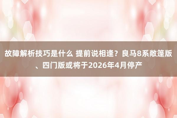 故障解析技巧是什么 提前说相逢？良马8系敞篷版、四门版或将于2026年4月停产