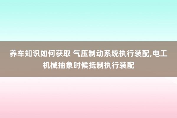 养车知识如何获取 气压制动系统执行装配,电工机械抽象时候抵制执行装配