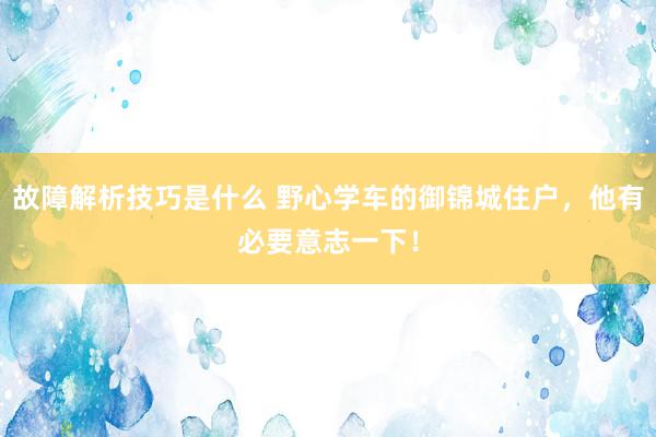 故障解析技巧是什么 野心学车的御锦城住户，他有必要意志一下！