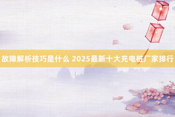 故障解析技巧是什么 2025最新十大充电桩厂家排行