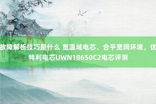 故障解析技巧是什么 宽温域电芯、合乎宽阔环境，优特利电芯UWN18650C2电芯评测